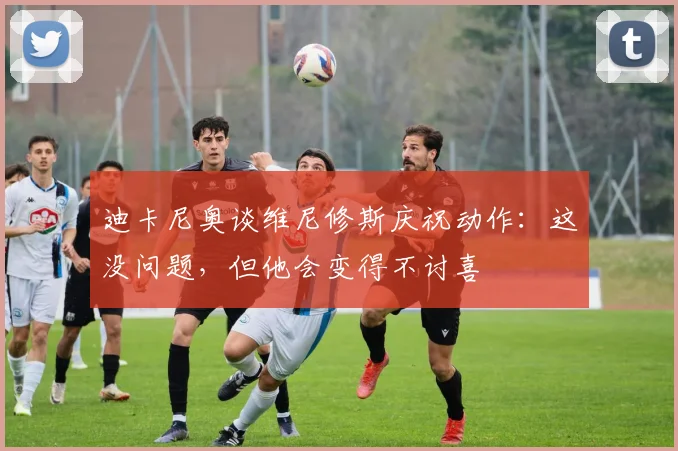 迪卡尼奥谈维尼修斯庆祝动作：这没问题，但他会变得不讨喜